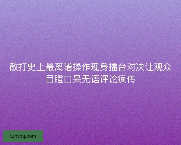 散打史上最离谱操作现身擂台对决让观众目瞪口呆无语评论疯传