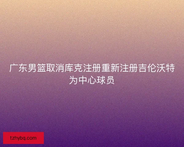 广东男篮取消库克注册重新注册吉伦沃特为中心球员