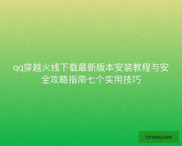 qq穿越火线下载最新版本安装教程与安全攻略指南七个实用技巧