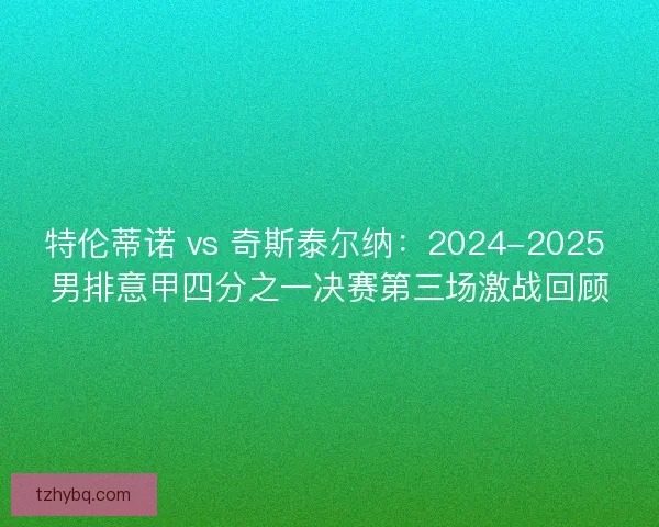 特伦蒂诺 vs 奇斯泰尔纳：2024-2025 男排意甲四分之一决赛第三场激战回顾